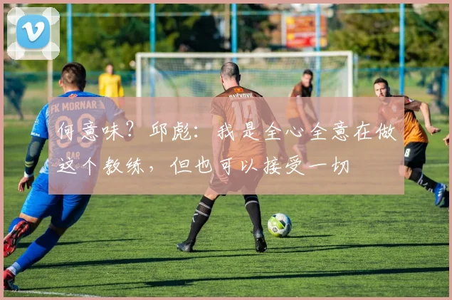何意味？邱彪：我是全心全意在做这个教练，但也可以接受一切