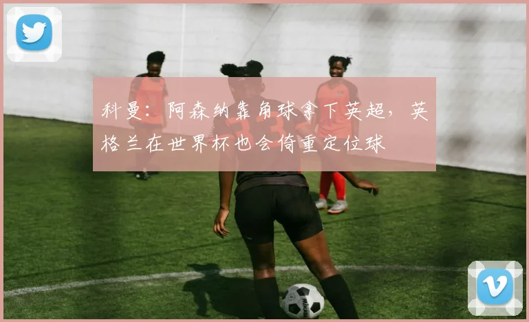 科曼：阿森纳靠角球拿下英超，英格兰在世界杯也会倚重定位球