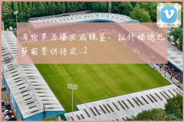 马伦罗马爆发成镜鉴，拉什福德巴萨前景仍待定_2