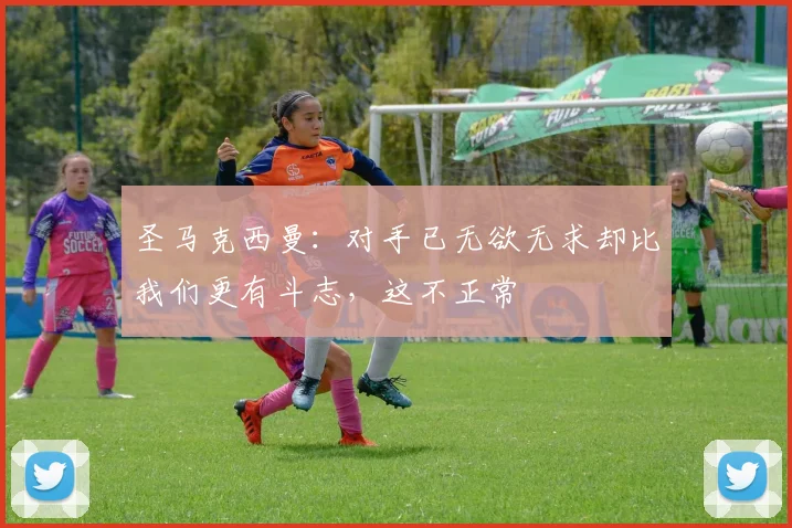 圣马克西曼：对手已无欲无求却比我们更有斗志，这不正常